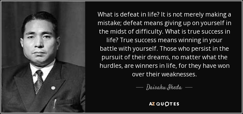 What is defeat in life? It is not merely making a mistake; defeat means giving up on yourself in the midst of difficulty. What is true success in life? True success means winning in your battle with yourself. Those who persist in the pursuit of their dreams, no matter what the hurdles, are winners in life, for they have won over their weaknesses. - Daisaku Ikeda