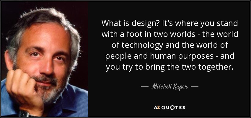 What is design? It's where you stand with a foot in two worlds - the world of technology and the world of people and human purposes - and you try to bring the two together. - Mitchell Kapor