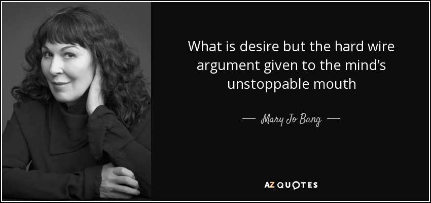 What is desire but the hard wire argument given to the mind's unstoppable mouth - Mary Jo Bang