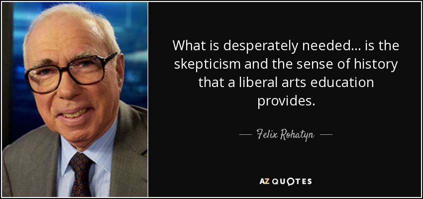 What is desperately needed... is the skepticism and the sense of history that a liberal arts education provides. - Felix Rohatyn