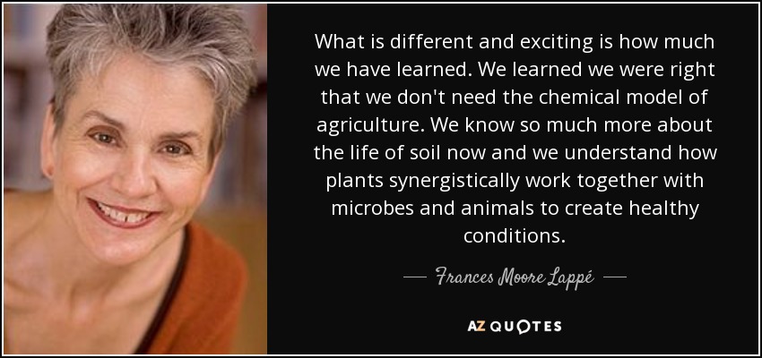 What is different and exciting is how much we have learned. We learned we were right that we don't need the chemical model of agriculture. We know so much more about the life of soil now and we understand how plants synergistically work together with microbes and animals to create healthy conditions. - Frances Moore Lappé