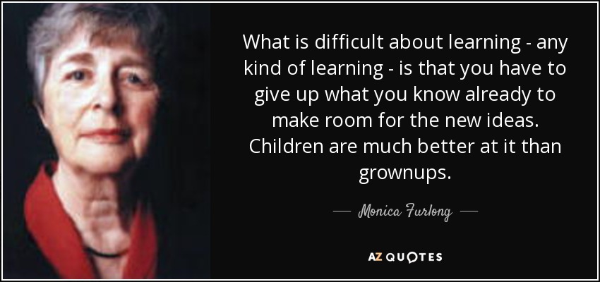 What is difficult about learning - any kind of learning - is that you have to give up what you know already to make room for the new ideas. Children are much better at it than grownups. - Monica Furlong