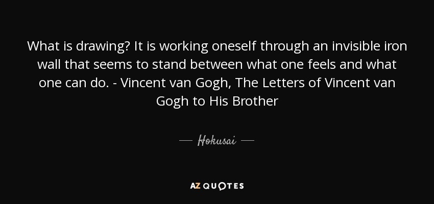 What is drawing? It is working oneself through an invisible iron wall that seems to stand between what one feels and what one can do. - Vincent van Gogh, The Letters of Vincent van Gogh to His Brother - Hokusai