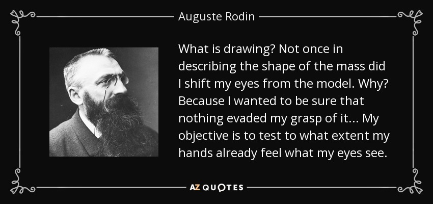 What is drawing? Not once in describing the shape of the mass did I shift my eyes from the model. Why? Because I wanted to be sure that nothing evaded my grasp of it... My objective is to test to what extent my hands already feel what my eyes see. - Auguste Rodin