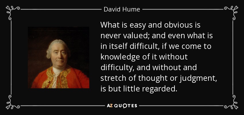 What is easy and obvious is never valued; and even what is in itself difficult, if we come to knowledge of it without difficulty, and without and stretch of thought or judgment, is but little regarded. - David Hume