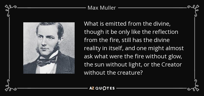 What is emitted from the divine, though it be only like the reflection from the fire, still has the divine reality in itself, and one might almost ask what were the fire without glow, the sun without light, or the Creator without the creature? - Max Muller