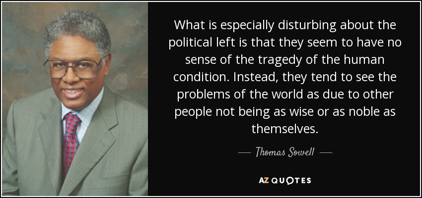 What is especially disturbing about the political left is that they seem to have no sense of the tragedy of the human condition. Instead, they tend to see the problems of the world as due to other people not being as wise or as noble as themselves. - Thomas Sowell