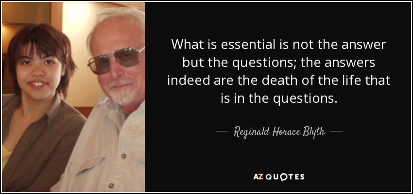 What is essential is not the answer but the questions; the answers indeed are the death of the life that is in the questions. - Reginald Horace Blyth