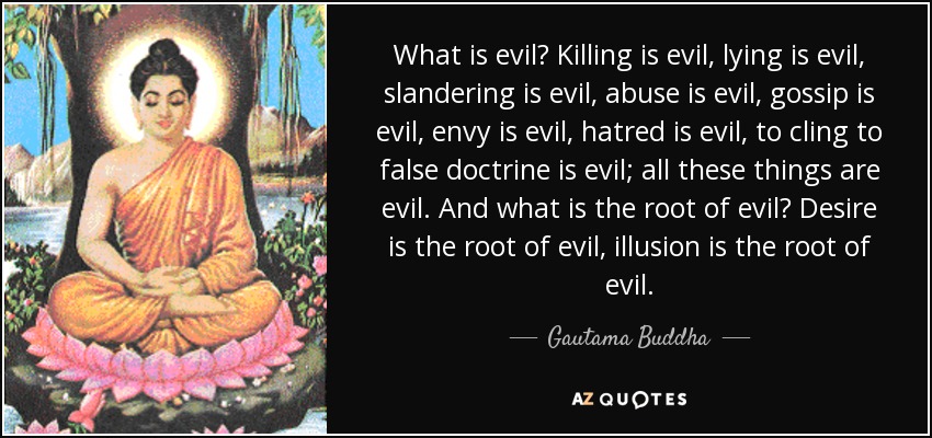 What is evil? Killing is evil, lying is evil, slandering is evil, abuse is evil, gossip is evil, envy is evil, hatred is evil, to cling to false doctrine is evil; all these things are evil. And what is the root of evil? Desire is the root of evil, illusion is the root of evil. - Gautama Buddha