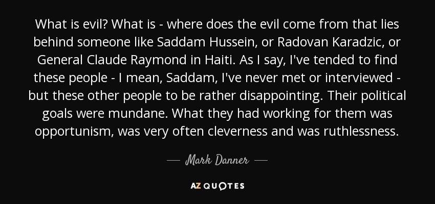 What is evil? What is - where does the evil come from that lies behind someone like Saddam Hussein, or Radovan Karadzic, or General Claude Raymond in Haiti. As I say, I've tended to find these people - I mean, Saddam, I've never met or interviewed - but these other people to be rather disappointing. Their political goals were mundane. What they had working for them was opportunism, was very often cleverness and was ruthlessness. - Mark Danner