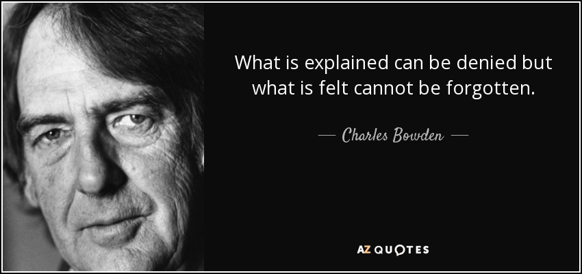 What is explained can be denied but what is felt cannot be forgotten. - Charles Bowden