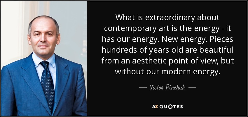 What is extraordinary about contemporary art is the energy - it has our energy. New energy. Pieces hundreds of years old are beautiful from an aesthetic point of view, but without our modern energy. - Victor Pinchuk