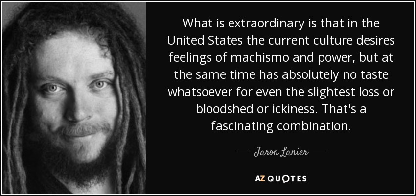 What is extraordinary is that in the United States the current culture desires feelings of machismo and power, but at the same time has absolutely no taste whatsoever for even the slightest loss or bloodshed or ickiness. That's a fascinating combination. - Jaron Lanier