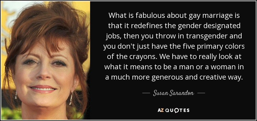 What is fabulous about gay marriage is that it redefines the gender designated jobs, then you throw in transgender and you don't just have the five primary colors of the crayons. We have to really look at what it means to be a man or a woman in a much more generous and creative way. - Susan Sarandon
