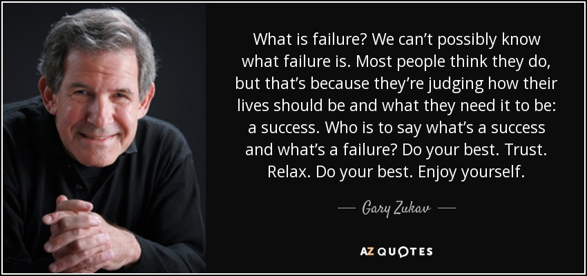 What is failure? We can’t possibly know what failure is. Most people think they do, but that’s because they’re judging how their lives should be and what they need it to be: a success. Who is to say what’s a success and what’s a failure? Do your best. Trust. Relax. Do your best. Enjoy yourself. - Gary Zukav