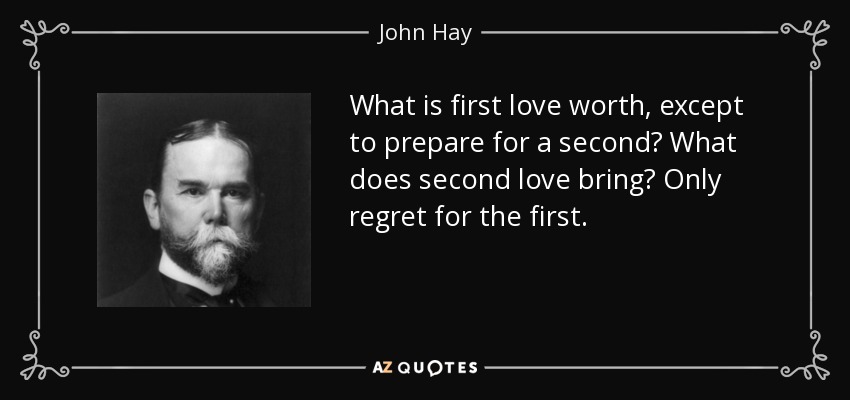 What is first love worth, except to prepare for a second? What does second love bring? Only regret for the first. - John Hay