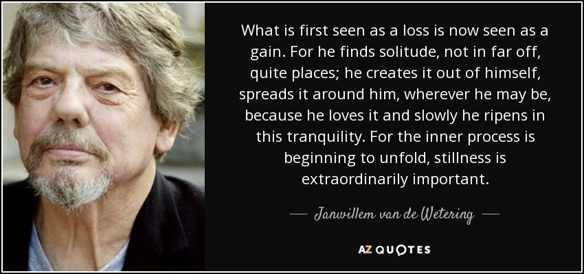 What is first seen as a loss is now seen as a gain. For he finds solitude, not in far off, quite places; he creates it out of himself, spreads it around him, wherever he may be, because he loves it and slowly he ripens in this tranquility. For the inner process is beginning to unfold, stillness is extraordinarily important. - Janwillem van de Wetering