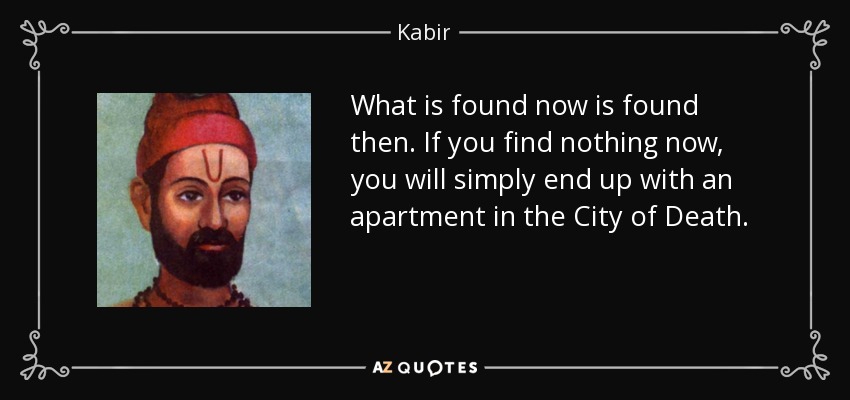 What is found now is found then. If you find nothing now, you will simply end up with an apartment in the City of Death. - Kabir