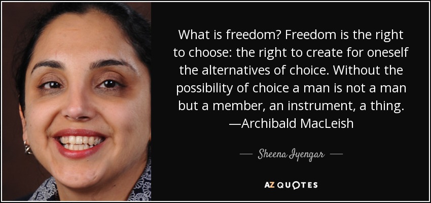 What is freedom? Freedom is the right to choose: the right to create for oneself the alternatives of choice. Without the possibility of choice a man is not a man but a member, an instrument, a thing. —Archibald MacLeish - Sheena Iyengar