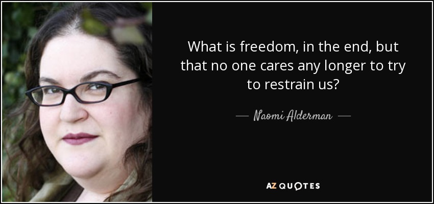 What is freedom, in the end, but that no one cares any longer to try to restrain us? - Naomi Alderman