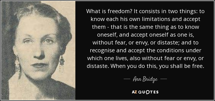 What is freedom? It consists in two things: to know each his own limitations and accept them - that is the same thing as to know oneself, and accept oneself as one is, without fear, or envy, or distaste; and to recognise and accept the conditions under which one lives, also without fear or envy, or distaste. When you do this, you shall be free. - Ann Bridge