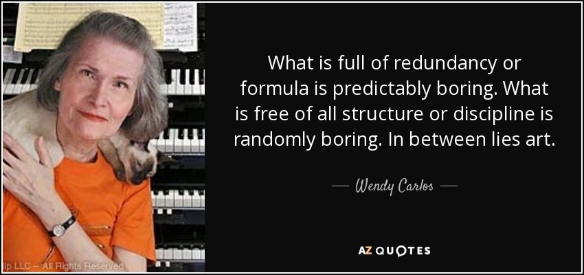 What is full of redundancy or formula is predictably boring. What is free of all structure or discipline is randomly boring. In between lies art. - Wendy Carlos