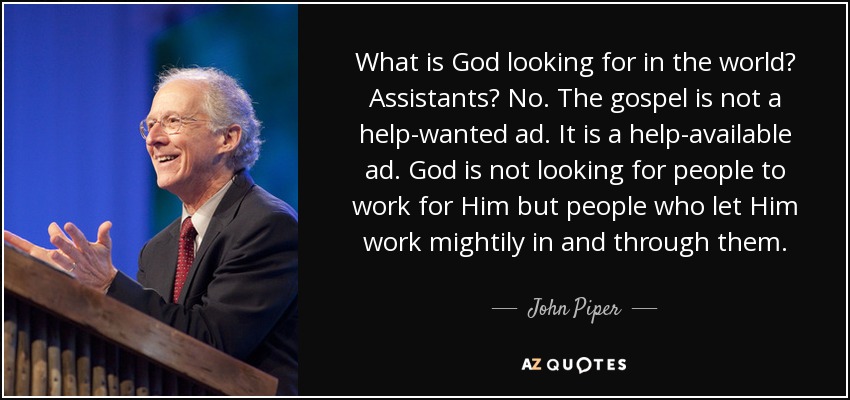 What is God looking for in the world? Assistants? No. The gospel is not a help-wanted ad. It is a help-available ad. God is not looking for people to work for Him but people who let Him work mightily in and through them. - John Piper