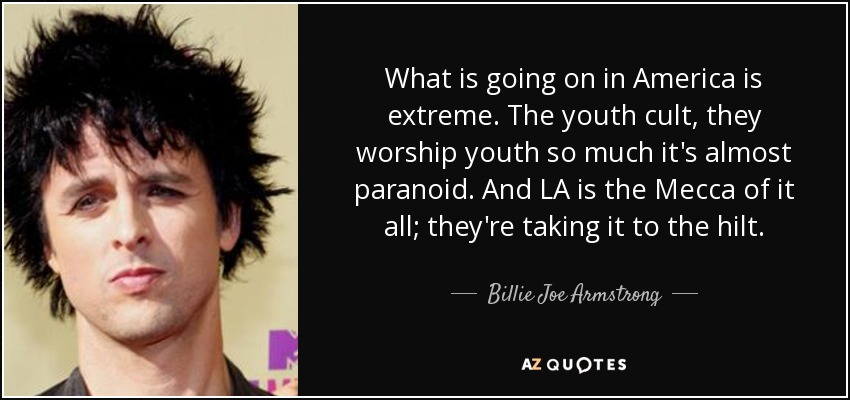What is going on in America is extreme. The youth cult, they worship youth so much it's almost paranoid. And LA is the Mecca of it all; they're taking it to the hilt. - Billie Joe Armstrong