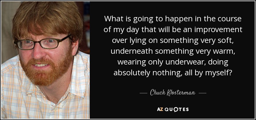 What is going to happen in the course of my day that will be an improvement over lying on something very soft, underneath something very warm, wearing only underwear, doing absolutely nothing, all by myself? - Chuck Klosterman