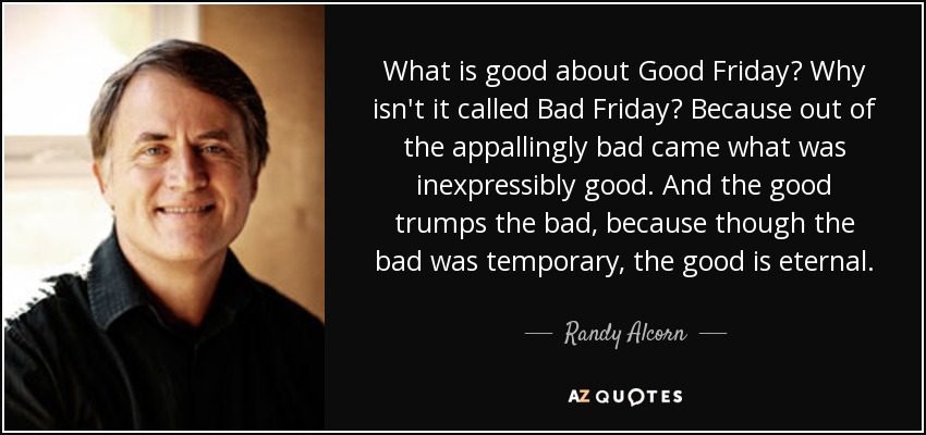 What is good about Good Friday? Why isn't it called Bad Friday? Because out of the appallingly bad came what was inexpressibly good. And the good trumps the bad, because though the bad was temporary, the good is eternal. - Randy Alcorn