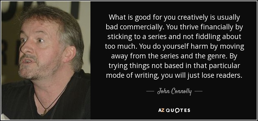 What is good for you creatively is usually bad commercially. You thrive financially by sticking to a series and not fiddling about too much. You do yourself harm by moving away from the series and the genre. By trying things not based in that particular mode of writing, you will just lose readers. - John Connolly