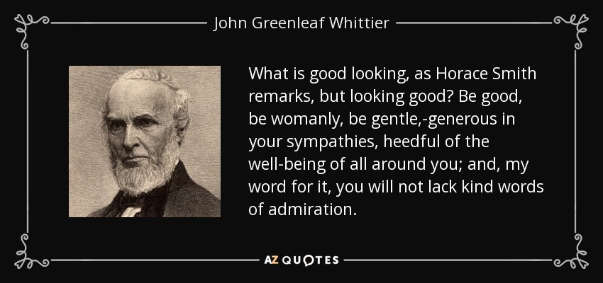 What is good looking, as Horace Smith remarks, but looking good? Be good, be womanly, be gentle,-generous in your sympathies, heedful of the well-being of all around you; and, my word for it, you will not lack kind words of admiration. - John Greenleaf Whittier