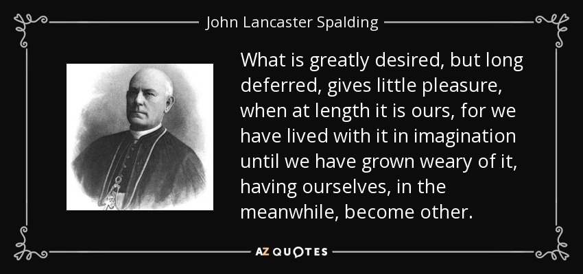 What is greatly desired, but long deferred, gives little pleasure, when at length it is ours, for we have lived with it in imagination until we have grown weary of it, having ourselves, in the meanwhile, become other. - John Lancaster Spalding