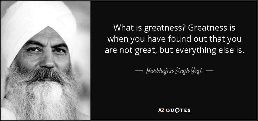 What is greatness? Greatness is when you have found out that you are not great, but everything else is. - Harbhajan Singh Yogi