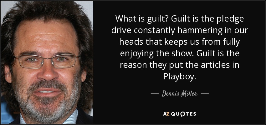 What is guilt? Guilt is the pledge drive constantly hammering in our heads that keeps us from fully enjoying the show. Guilt is the reason they put the articles in Playboy. - Dennis Miller