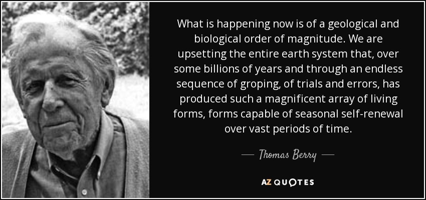 What is happening now is of a geological and biological order of magnitude. We are upsetting the entire earth system that, over some billions of years and through an endless sequence of groping, of trials and errors, has produced such a magnificent array of living forms, forms capable of seasonal self-renewal over vast periods of time. - Thomas Berry