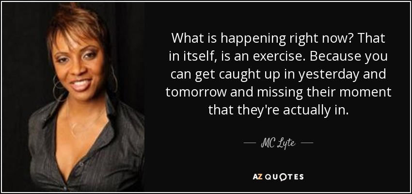 What is happening right now? That in itself, is an exercise. Because you can get caught up in yesterday and tomorrow and missing their moment that they're actually in. - MC Lyte