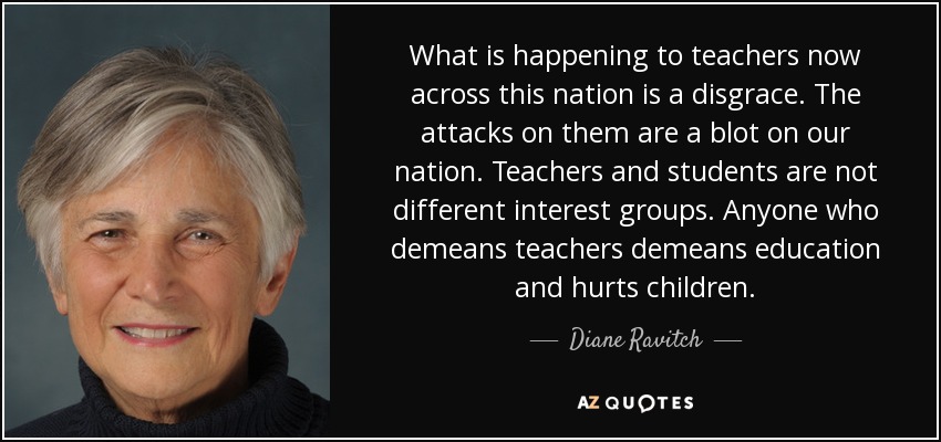 What is happening to teachers now across this nation is a disgrace. The attacks on them are a blot on our nation. Teachers and students are not different interest groups. Anyone who demeans teachers demeans education and hurts children. - Diane Ravitch