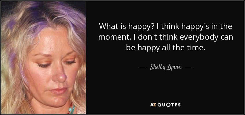 What is happy? I think happy's in the moment. I don't think everybody can be happy all the time. - Shelby Lynne