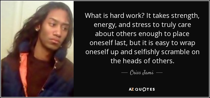 What is hard work? It takes strength, energy, and stress to truly care about others enough to place oneself last, but it is easy to wrap oneself up and selfishly scramble on the heads of others. - Criss Jami