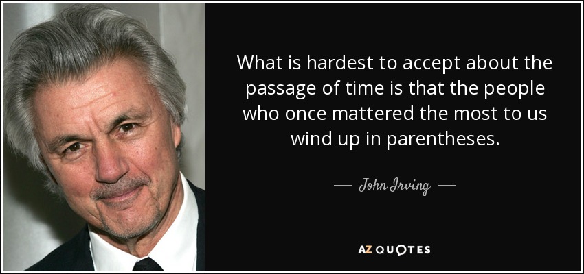 What is hardest to accept about the passage of time is that the people who once mattered the most to us wind up in parentheses. - John Irving