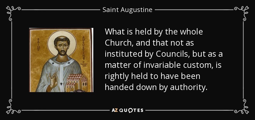 What is held by the whole Church, and that not as instituted by Councils, but as a matter of invariable custom, is rightly held to have been handed down by authority. - Saint Augustine