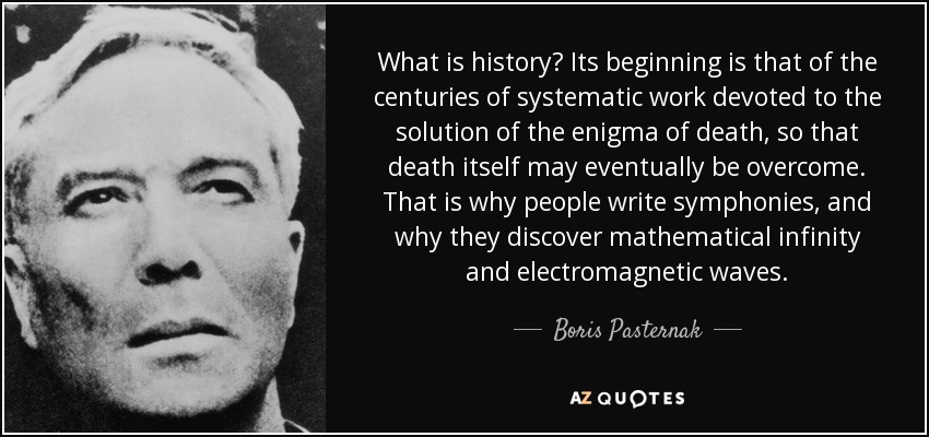 What is history? Its beginning is that of the centuries of systematic work devoted to the solution of the enigma of death, so that death itself may eventually be overcome. That is why people write symphonies, and why they discover mathematical infinity and electromagnetic waves. - Boris Pasternak