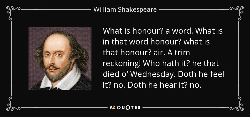 What is honour? a word. What is in that word honour? what is that honour? air. A trim reckoning! Who hath it? he that died o' Wednesday. Doth he feel it? no. Doth he hear it? no. - William Shakespeare