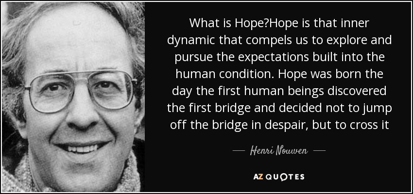 What is Hope?Hope is that inner dynamic that compels us to explore and pursue the expectations built into the human condition. Hope was born the day the first human beings discovered the first bridge and decided not to jump off the bridge in despair, but to cross it - Henri Nouwen