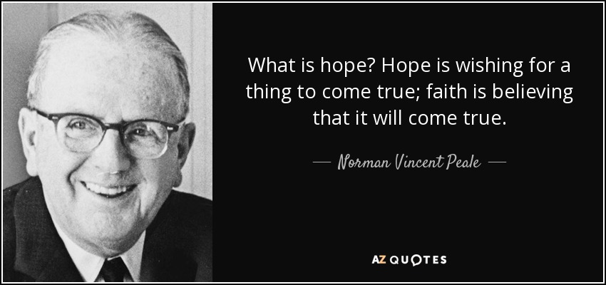 What is hope? Hope is wishing for a thing to come true; faith is believing that it will come true. - Norman Vincent Peale