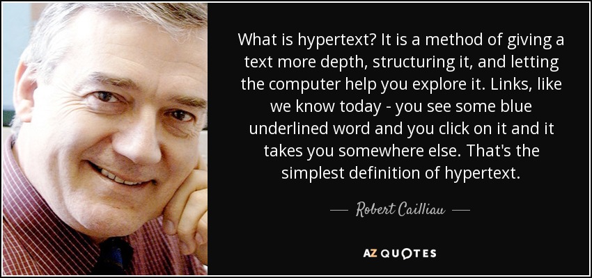 What is hypertext? It is a method of giving a text more depth, structuring it, and letting the computer help you explore it. Links, like we know today - you see some blue underlined word and you click on it and it takes you somewhere else. That's the simplest definition of hypertext. - Robert Cailliau