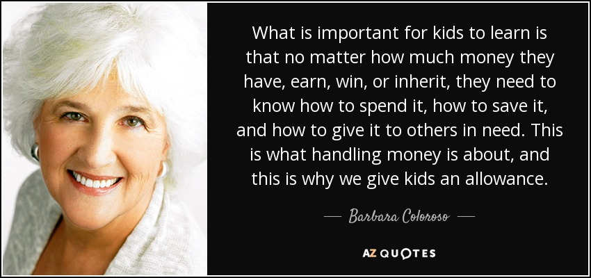 What is important for kids to learn is that no matter how much money they have, earn, win, or inherit, they need to know how to spend it, how to save it, and how to give it to others in need. This is what handling money is about, and this is why we give kids an allowance. - Barbara Coloroso