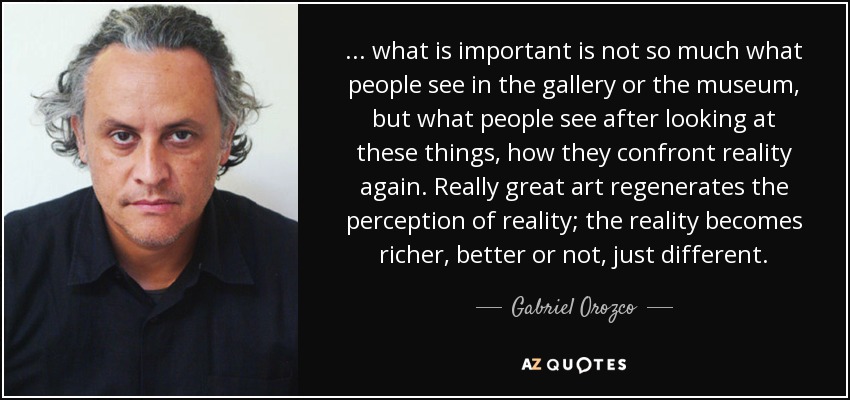 ... what is important is not so much what people see in the gallery or the museum, but what people see after looking at these things, how they confront reality again. Really great art regenerates the perception of reality; the reality becomes richer, better or not, just different. - Gabriel Orozco
