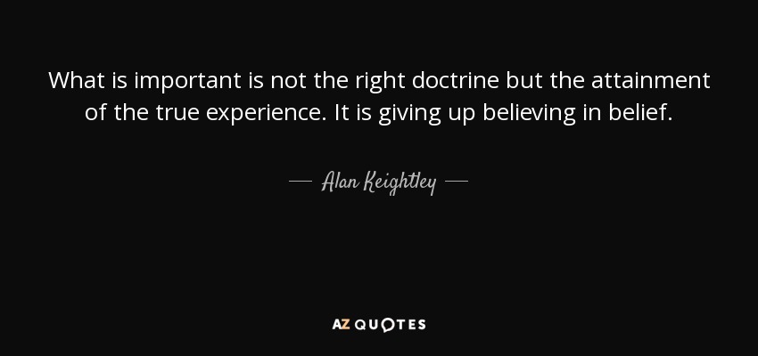 What is important is not the right doctrine but the attainment of the true experience. It is giving up believing in belief. - Alan Keightley